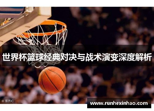 世界杯篮球经典对决与战术演变深度解析 世界杯篮球经典对决与战术演变深度解析