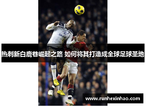 热刺新白鹿巷崛起之路 如何将其打造成全球足球圣地 热刺新白鹿巷崛起之路 如何将其打造成全球足球圣地