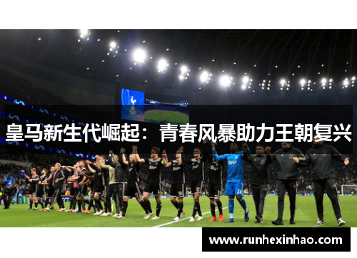 皇马新生代崛起:青春风暴助力王朝复兴 皇马新生代崛起:青春风暴助力王朝复兴