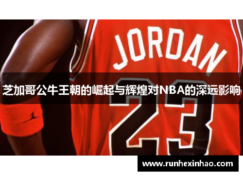 芝加哥公牛王朝的崛起与辉煌对NBA的深远影响 芝加哥公牛王朝的崛起与辉煌对NBA的深远影响
