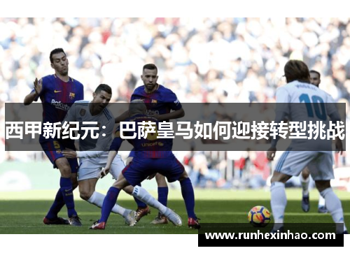 西甲新纪元：巴萨皇马如何迎接转型挑战