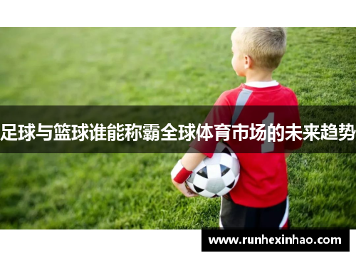 足球与篮球谁能称霸全球体育市场的未来趋势 足球与篮球谁能称霸全球体育市场的未来趋势
