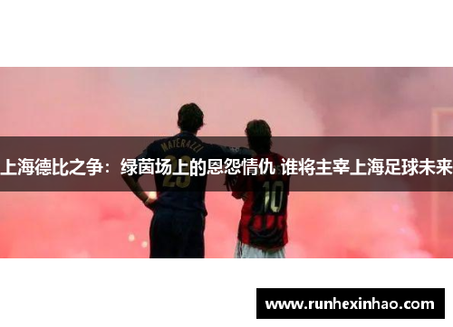 上海德比之争：绿茵场上的恩怨情仇 谁将主宰上海足球未来