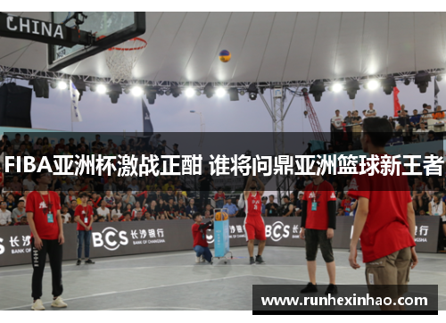FIBA亚洲杯激战正酣 谁将问鼎亚洲篮球新王者