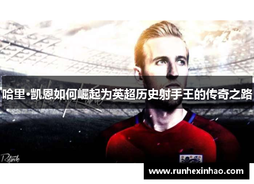 哈里·凯恩如何崛起为英超历史射手王的传奇之路