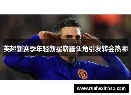 英超新赛季年轻新星崭露头角引发转会热潮